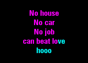 No house
No car

No job
can beat love
hooo