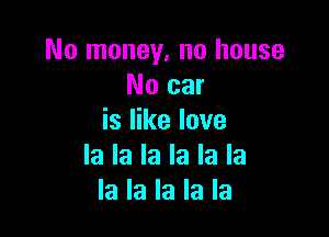 No money, no house
No car

is like love
la la la la la la
la la la la la