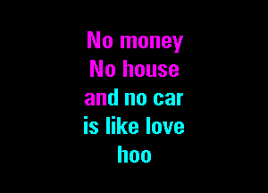 No money
No house

and no car
is like love
hoo