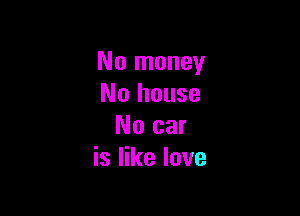 No money
No house

No car
is like love