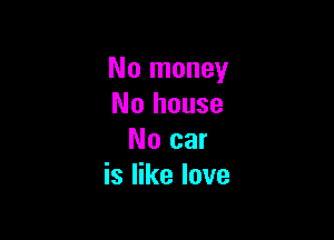 No money
No house

No car
is like love