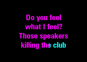 Do you feel
what I feel?

Those speakers
killing the club