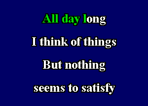 All day long
I think of things

But nothing

seems to satisfy