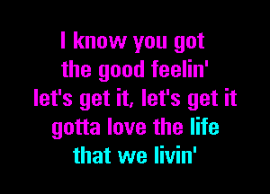 I know you got
the good feelin'

let's get it. let's get it
gotta love the life
that we Iivin'