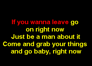 If you wanna leave go
on right now
Just be a man about it
Come and grab your things
and go baby, right now