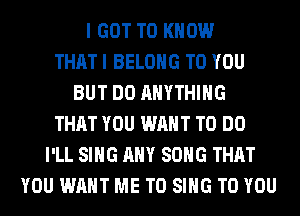 I GOT TO KNOW
THAT I BELONG TO YOU
BUT DO ANYTHING
THAT YOU WANT TO DO
I'LL SING ANY SONG THAT
YOU WANT ME TO SING TO YOU