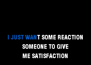 I JUST WANT SOME REACTION
SOMEONE TO GIVE
ME SATISFACTION