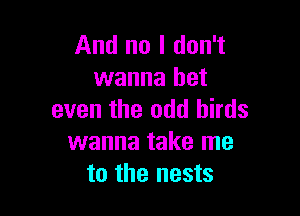 And no I don't
wanna bet

even the odd birds
wanna take me
to the nests