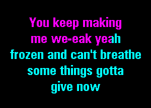 You keep making
me we-eak yeah
frozen and can't breathe
some things gotta
give now