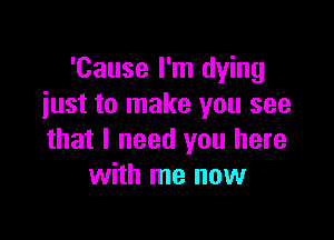 'Cause I'm dying
iust to make you see

that I need you here
with me now