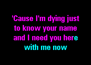 'Cause I'm dying just
to know your name

and I need you here
with me now