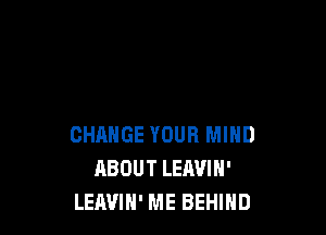 CHANGE YOUR MIND
ABOUT LEAVIN'
LEAVIH' ME BEHIND