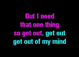 But I need
that one thing

so get out, get out
get out of my mind