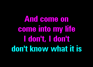 And come on
come into my life

I don't, I don't
don't know what it is