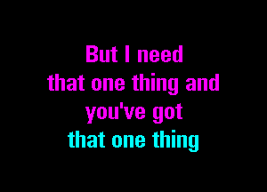 But I need
that one thing and

you've got
that one thing