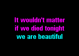 It wouldn't matter

if we died tonight
we are beautiful