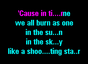 'Cause in ti....me
we all burn as one

in the su...n
in the sk...y
like a shoo....ting sta..r