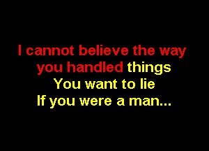 I cannot believe the way
you handled things

You want to lie
If you were a man...