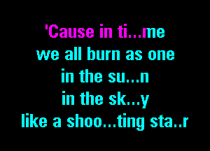 'Cause in ti...me
we all burn as one

in the su...n
in the sk...y
like a shoo...ting sta..r