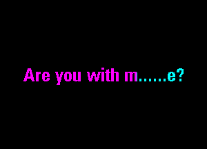 Are you with m ...... e?