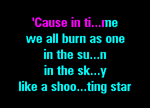 'Cause in ti...me
we all burn as one

in the su...n
in the sk...y
like a shoo...ting star