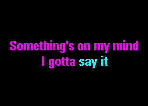 Something's on my mind

I gotta say it
