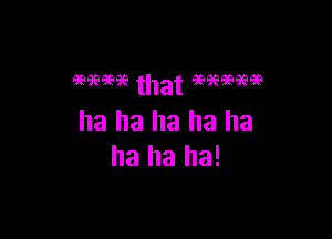 ha ha ha ha ha
ha ha ha!