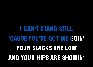 I CAN'T STAND STILL
'CAUSE YOU'VE GOT ME GOIH'
YOUR SLACKS ARE LOW
AND YOUR HIPS ARE SHOWIH'