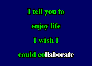 I tell you to

enjoy life
I Wish I

could collaborate