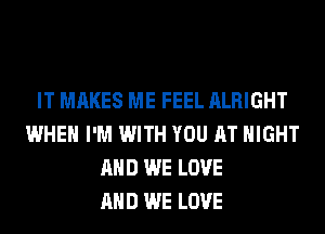 IT MAKES ME FEEL ALRIGHT
WHEN I'M WITH YOU AT NIGHT
AND WE LOVE
AND WE LOVE