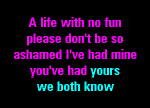 A life with no fun
please don't be so
ashamed I've had mine
you've had yours
we both know