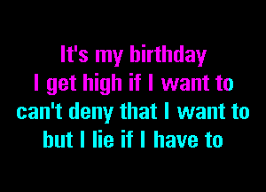 It's my birthday
I get high if I want to

can't deny that I want to
but I lie if I have to