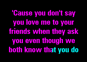 'Cause you don't say
you love me to your
friends when they ask
you even though we
both know that you do