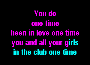 You do
one time

been in love one time
you and all your girls
in the club one time