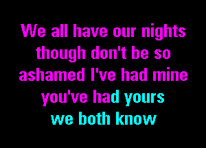 We all have our nights
though don't be so
ashamed I've had mine
you've had yours
we both know