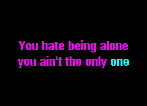 You hate being alone

you ain't the only one