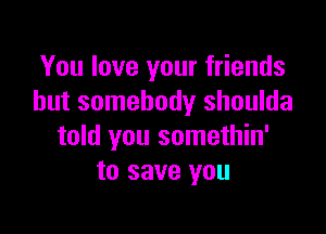 You love your friends
but somebody shoulda

told you somethin'
to save you