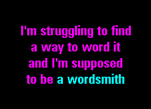 I'm struggling to find
a way to word it

and I'm supposed
to he a wordsmith