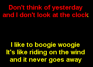 Don't think of yesterday
and I don't look at the clock

I like to boogie woogie
It's like riding on the wind
and it never goes away