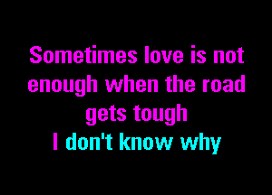 Sometimes love is not
enough when the road

gets tough
I don't know why