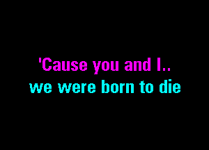 'Cause you and l..

we were born to die