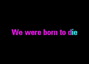 We were born to die