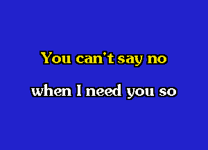 You can't say no

when I need you so