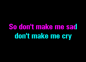 So don't make me sad

don't make me cry