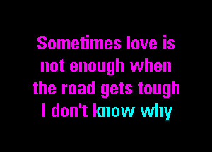 Sometimes love is
not enough when

the road gets tough
I don't know why