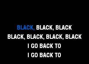 BLACK, BLACK, BLACK
BLACK, BLACK, BLACK, BLACK
I GO BACK TO
I GO BACK TO