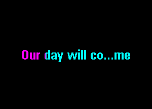 Our day will co...me