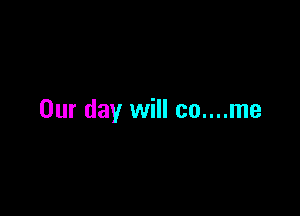Our day will co....me