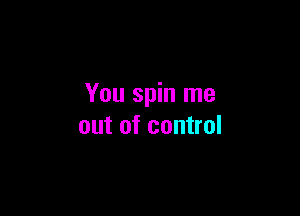 You spin me

out of control