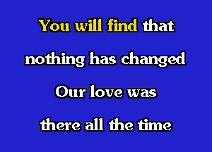 You will find that
nothing has changed

Our love was

there all the time